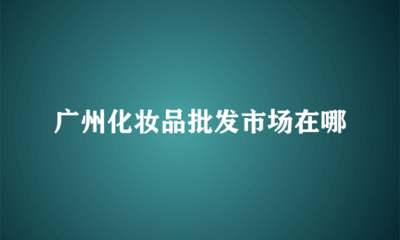 广州化妆品批发市场全指南 主要集散地与采购攻略